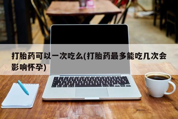 堕胎药怎么购买打胎药可以一次吃么(打胎药最多能吃几次会影响怀孕)