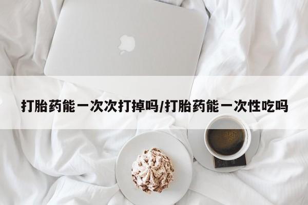 堕胎药怎么购买打胎药能一次次打掉吗/打胎药能一次性吃吗
