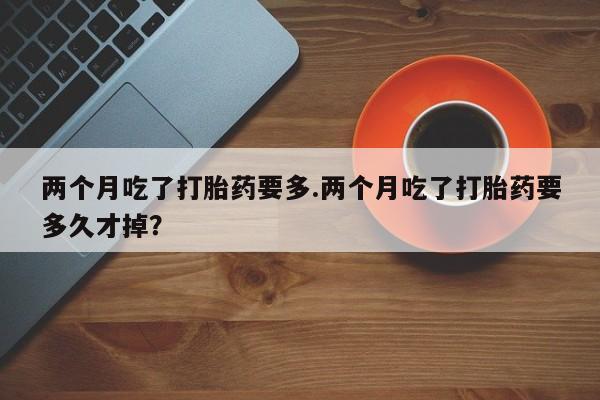 堕胎药怎么购买两个月吃了打胎药要多.两个月吃了打胎药要多久才掉？