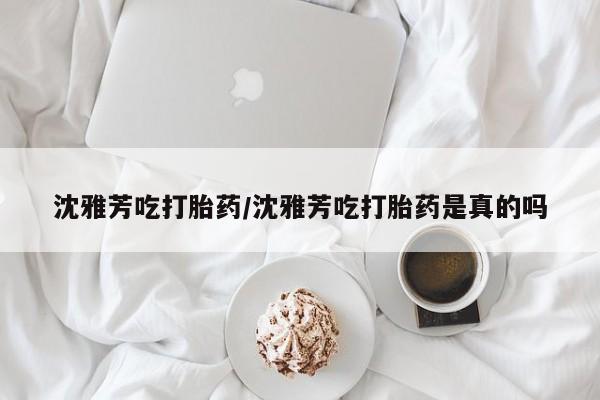 堕胎药怎么购买沈雅芳吃打胎药/沈雅芳吃打胎药是真的吗