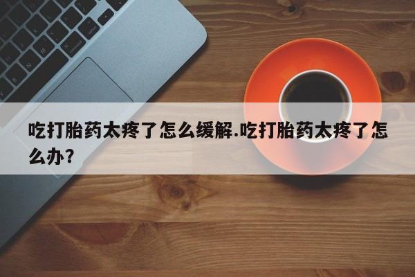 堕胎药怎么购买吃打胎药太疼了怎么缓解.吃打胎药太疼了怎么办？