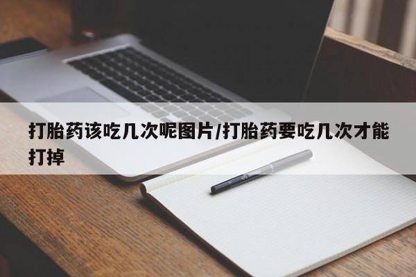 堕胎药怎么购买打胎药该吃几次呢图片/打胎药要吃几次才能打掉
