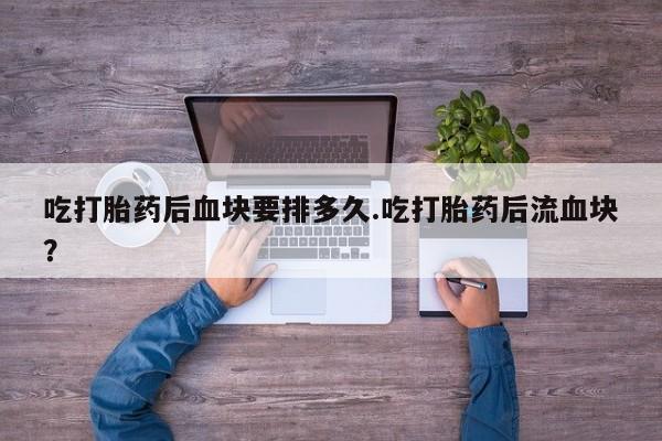 堕胎药怎么购买吃打胎药后血块要排多久.吃打胎药后流血块？