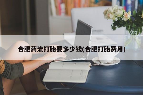 堕胎药怎么购买合肥药流打胎要多少钱(合肥打胎费用)