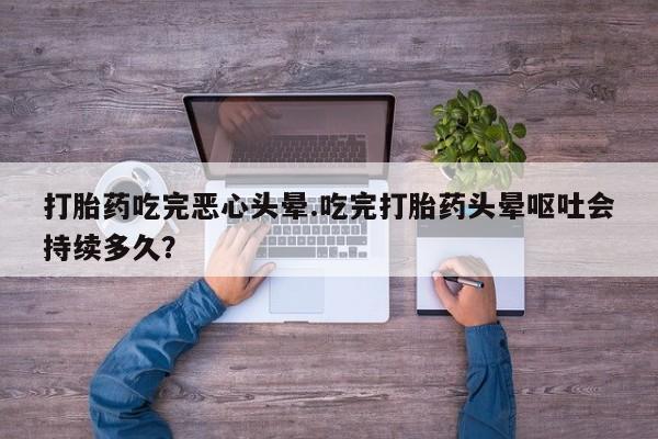 堕胎药怎么购买打胎药吃完恶心头晕.吃完打胎药头晕呕吐会持续多久？