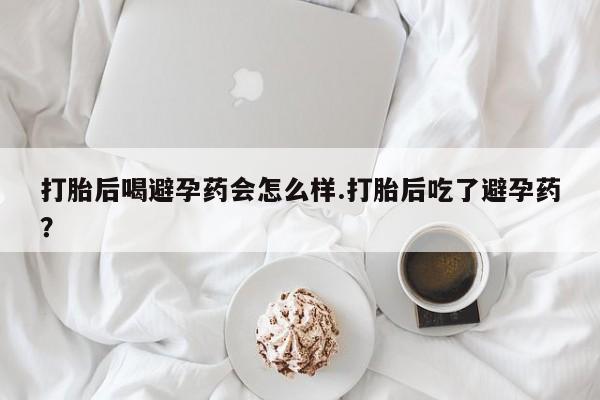 堕胎药怎么购买打胎后喝避孕药会怎么样.打胎后吃了避孕药？