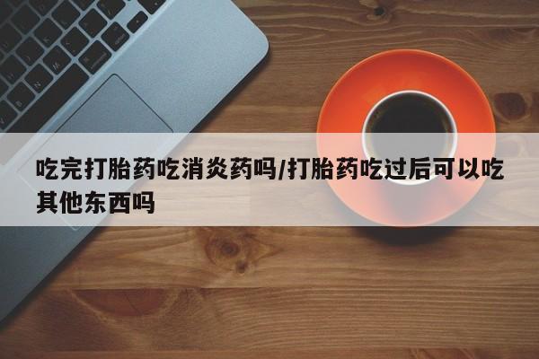 堕胎药怎么购买吃完打胎药吃消炎药吗/打胎药吃过后可以吃其他东西吗