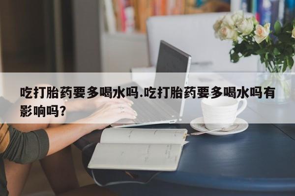 堕胎药怎么购买吃打胎药要多喝水吗.吃打胎药要多喝水吗有影响吗？